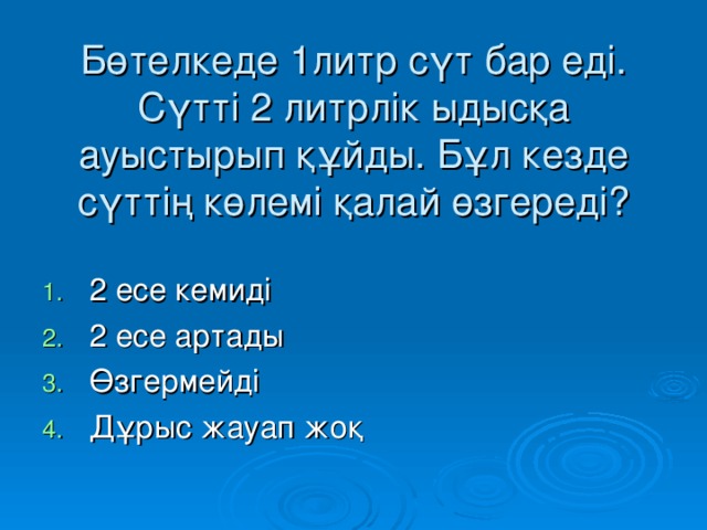 Бөтелкеде 1литр сүт бар еді. Сүтті 2 литрлік ыдысқа ауыстырып құйды. Бұл кезде сүттің көлемі қалай өзгереді?