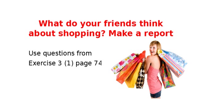 What do your friends think about shopping? Make a report Use questions from Exercise 3 (1) page 74