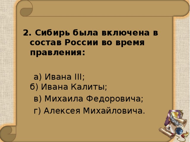 2. Сибирь была включена в состав России во время правления:  а) Ивана III;   б) Ивана Калиты;  в) Михаила Федоровича;    г) Алексея Михайловича.