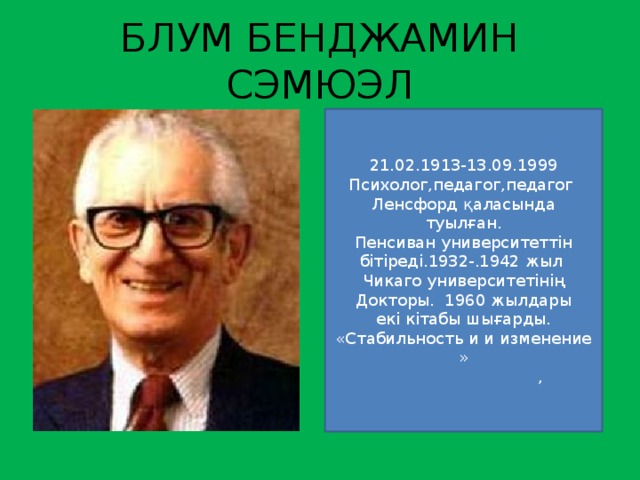 БЛУМ БЕНДЖАМИН СЭМЮЭЛ 21.02.1913-13.09.1999 Психолог,педагог,педагог Ленсфорд қаласында туылған. Пенсиван университеттін бітіреді.1932-.1942 жыл Чикаго университетінің Докторы. 1960 жылдары екі кітабы шығарды. «Стабильность и и изменение »  ,