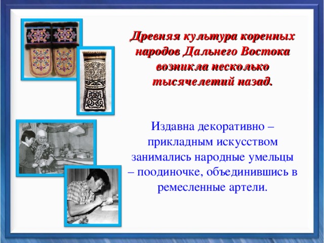 Древняя культура коренных народов Дальнего Востока возникла несколько тысячелетий назад. Издавна декоративно –прикладным искусством занимались народные умельцы – поодиночке, объединившись в ремесленные артели.