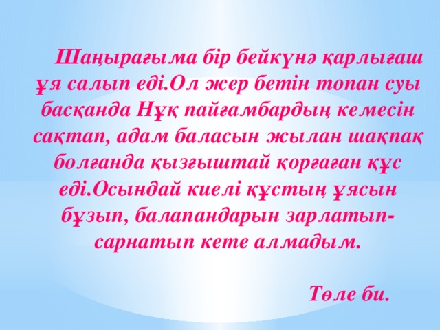 Шаңырағыма бір бейкүнә қарлығаш ұя салып еді.Ол жер бетін топан суы басқанда Нұқ пайғамбардың кемесін сақтап, адам баласын жылан шақпақ болғанда қызғыштай қорғаған құс еді.Осындай киелі құстың ұясын бұзып, балапандарын зарлатып-сарнатып кете алмадым.        Төле би.