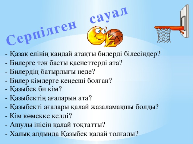 Серпілген сауал - Қазақ елінің қандай атақты билерді білесіңдер? - Билерге тән басты қасиеттерді ата? - Билердің батырлығы неде? - Билер кімдерге кеңесші болған? - Қазыбек би кім? - Қазыбектің ағаларын ата? - Қазыбекті ағалары қалай жазаламақшы болды? - Кім көмекке келді? - Ашулы інісін қалай тоқтатты? - Халық алдында Қазыбек қалай толғады?