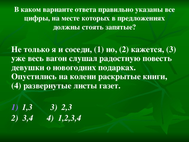 В каком варианте ответа правильно указаны все цифры, на месте которых в предложениях должны стоять запятые? Не только я и соседи, (1) но, (2) кажется, (3) уже весь вагон слушал радостную повесть девушки о новогодних подарках. Опустились на колени раскрытые книги, (4) развернутые листы газет.  1,3   3) 2,3 2) 3,4   4) 1,2,3,4