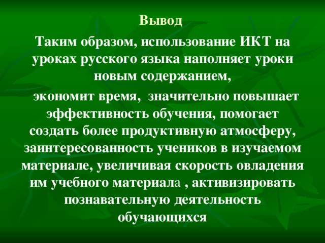 Вывод Таким образом, использование ИКТ на уроках русского языка наполняет уроки новым содержанием,  экономит время, значительно повышает эффективность обучения, помогает создать более продуктивную атмосферу, заинтересованность учеников в изучаемом материале, увеличивая скорость овладения им учебного материал а , активизировать познавательную деятельность обучающихся