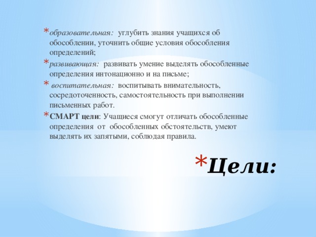 образовательная: углубить знания учащихся об обособлении, уточнить общие условия обособления определений; развивающая: развивать умение выделять обособленные определения интонационно и на письме;  воспитательная: воспитывать внимательность, сосредоточенность, самостоятельность при выполнении письменных работ. СМАРТ цели : Учащиеся смогут отличать обособленные определения от обособленных обстоятельств, умеют выделять их запятыми, соблюдая правила. Цели: