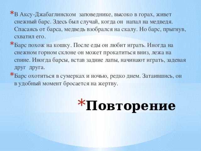 В Аксу-Джабаглинском заповеднике, высоко в горах, живет снежный барс. Здесь был случай, когда он напал на медведя. Спасаясь от барса, медведь взобрался на скалу. Но барс, прыгнув, схватил его. Барс похож на кошку. После еды он любит играть. Иногда на снежном горном склоне он может прокатиться вниз, лежа на спине. Иногда барсы, встав задние лапы, начинают играть, задевая друг друга. Барс охотиться в сумерках и ночью, редко днем. Затаившись, он в удобный момент бросается на жертву. Повторение