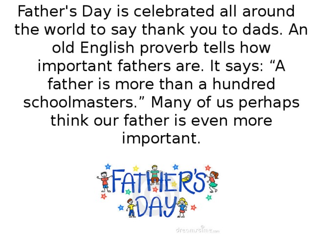 Father's Day is celebrated all around the world to say thank you to dads. An old English proverb tells how important fathers are. It says: “A father is more than a hundred schoolmasters.” Many of us perhaps think our father is even more important.