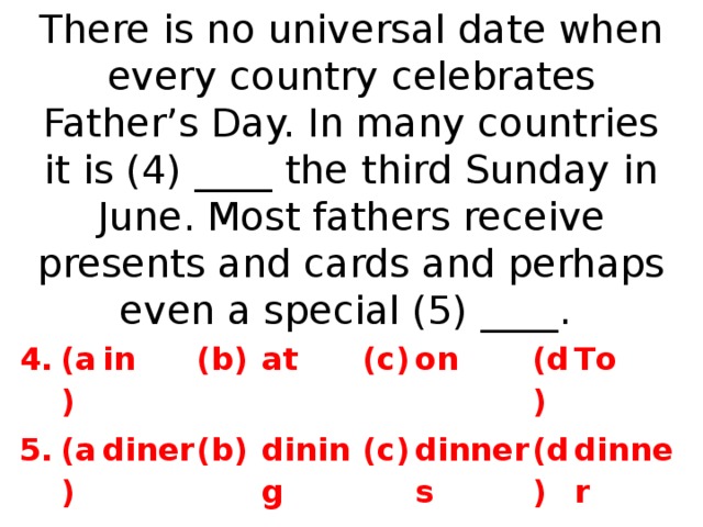 There is no universal date when every country celebrates Father’s Day. In many countries it is (4) ____ the third Sunday in June. Most fathers receive presents and cards and perhaps even a special (5) ____. 4. 5. (a) in (a) (b) diner at (b) dining (c) on (c) dinners (d) T o  (d) dinner