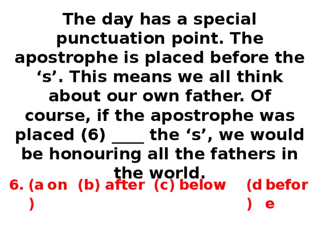 The day has a special punctuation point. The apostrophe is placed before the ‘s’. This means we all think about our own father. Of course, if the apostrophe was placed (6) ____ the ‘s’, we would be honouring all the fathers in the world. 6. (a) on (b) after (c) below (d) before