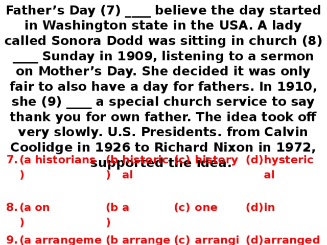 Father’s Day (7) ____ believe the day started in Washington state in the USA. A lady called Sonora Dodd was sitting in church (8) ____ Sunday in 1909, listening to a sermon on Mother’s Day. She decided it was only fair to also have a day for fathers. In 1910, she (9) ____ a special church service to say thank you for own father. The idea took off very slowly. U.S. Presidents. from Calvin Coolidge in 1926 to Richard Nixon in 1972, supported the idea. 7. 8. (a) 9. historians (a) (b) (a) on historical arrangement (b) (b) a (c) arranges history (c) one (d) (c) (d) h ysterical  arranging i n  (d) arranged