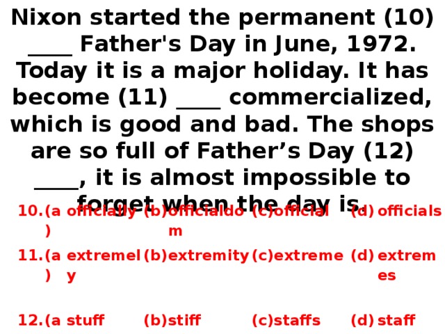 Nixon started the permanent (10) ____ Father's Day in June, 1972. Today it is a major holiday. It has become (11) ____ commercialized, which is good and bad. The shops are so full of Father’s Day (12) ____, it is almost impossible to forget when the day is. 10. 11. (a) 12. officially (a) (b) (a) extremely officialdom stuff (b) (b) extremity (c) stiff official (c) extreme (d) (c) (d) o fficials  staffs e xtremes  (d) staff