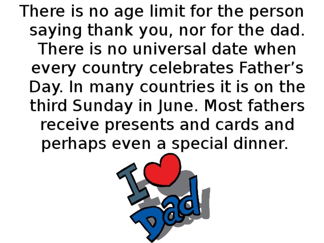 There is no age limit for the person saying thank you, nor for the dad. There is no universal date when every country celebrates Father’s Day. In many countries it is on the third Sunday in June. Most fathers receive presents and cards and perhaps even a special dinner.