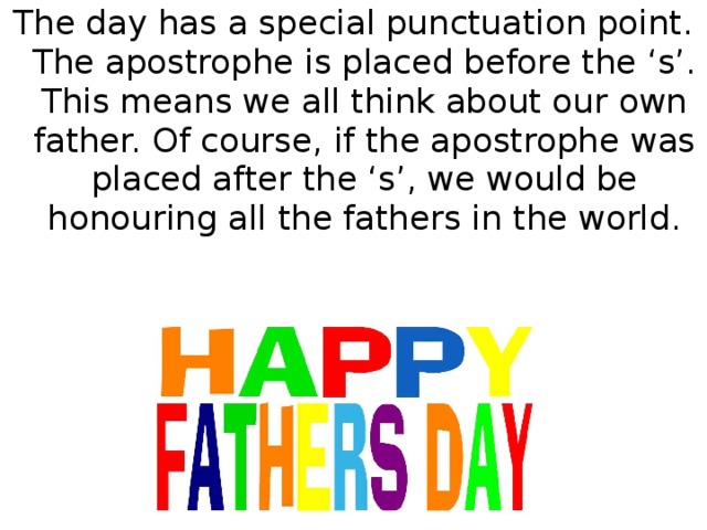 The day has a special punctuation point. The apostrophe is placed before the ‘s’. This means we all think about our own father. Of course, if the apostrophe was placed after the ‘s’, we would be honouring all the fathers in the world.