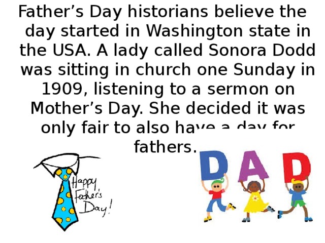 Father’s Day historians believe the day started in Washington state in the USA. A lady called Sonora Dodd was sitting in church one Sunday in 1909, listening to a sermon on Mother’s Day. She decided it was only fair to also have a day for fathers.