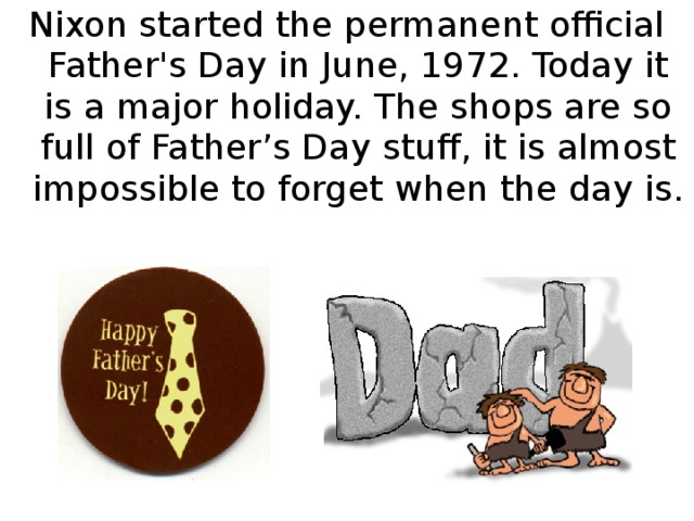 Nixon started the permanent official Father's Day in June, 1972. Today it is a major holiday. The shops are so full of Father’s Day stuff, it is almost impossible to forget when the day is.