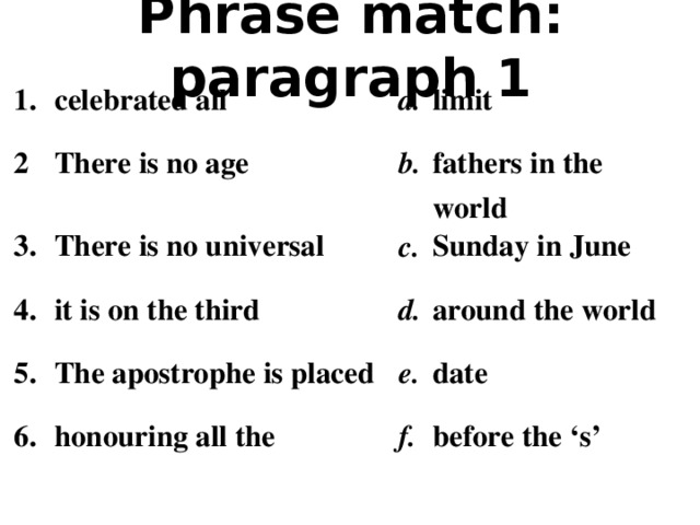 Phrase match: paragraph 1 1. celebrated all 2 a. There is no age 3. limit b. There is no universal 4. it is on the third fathers in the world c. 5. 6. The apostrophe is placed Sunday in June d. around the world e. honouring all the date f. before the ‘s’
