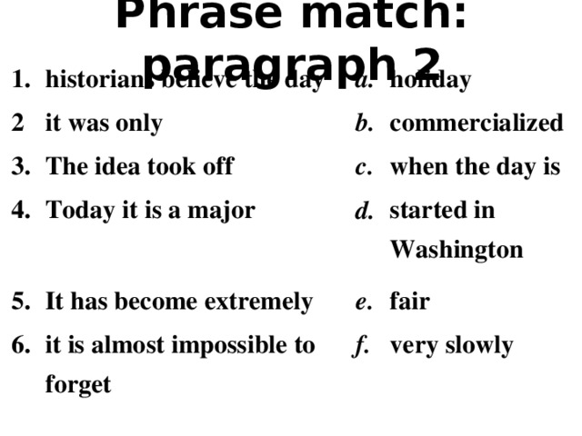 Phrase match: paragraph 2 1. 2 historians believe the day a. 3. it was only holiday 4. The idea took off b. c. commercialized 5. Today it is a major when the day is d. It has become extremely 6. started in Washington e. it is almost impossible to forget fair f. very slowly