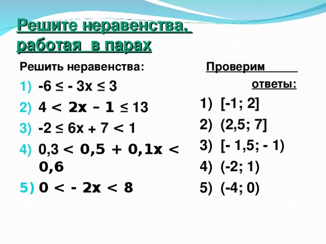 Решите неравенства,  работая в парах Решить неравенства:  Проверим  ответы: 1) [-1; 2] 2) (2,5; 7 ]  3) [- 1,5; - 1) 4) (-2; 1) 5) (-4; 0) -6 ≤ - 3х ≤ 3 4  ≤ 13 -2 ≤ 6х + 7  1 0,3  0