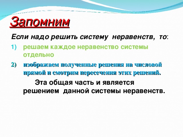 Запомним Если надо решить систему неравенств, то : решаем каждое неравенство системы отдельно изображаем полученные решения на числовой прямой и смотрим пересечения этих решений.  Эта общая часть и является решением данной системы неравенств.