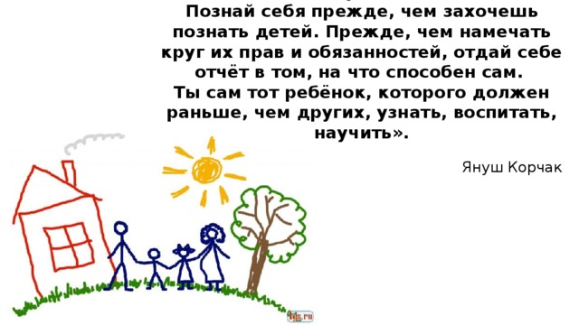 «Будь самим собой, ищи собственный путь.  Познай себя прежде, чем захочешь познать детей. Прежде, чем намечать круг их прав и обязанностей, отдай себе отчёт в том, на что способен сам.  Ты сам тот ребёнок, которого должен раньше, чем других, узнать, воспитать, научить». Януш Корчак