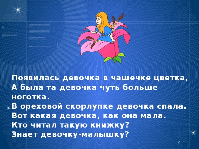 Появилась девочка в чашечке цветка,  А была та девочка чуть больше ноготка.  В ореховой скорлупке девочка спала.  Вот какая девочка, как она мала.  Кто читал такую книжку?  Знает девочку-малышку?