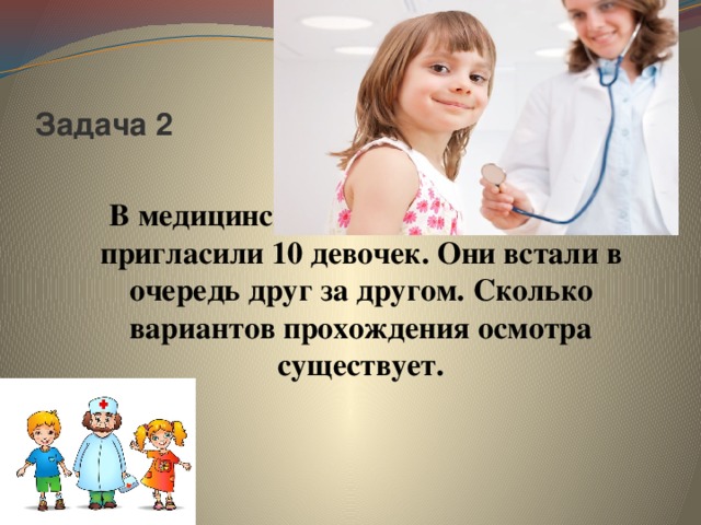 Задача 2 В медицинский кабинет на осмотр пригласили 10 девочек. Они встали в очередь друг за другом. Сколько вариантов прохождения осмотра существует.