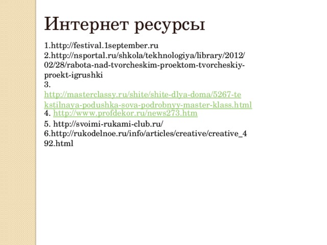 Интернет ресурсы 1.http://festival.1september.ru 2.http://nsportal.ru/shkola/tekhnologiya/library/2012/02/28/rabota-nad-tvorcheskim-proektom-tvorcheskiy-proekt-igrushki 3. http://masterclassy.ru/shite/shite-dlya-doma/5267-tekstilnaya-podushka-sova-podrobnyy-master-klass.html 4. http://www.profdekor.ru/news273.htm 5. http://svoimi-rukami-club.ru/ 6.http://rukodelnoe.ru/info/articles/creative/creative_492.html