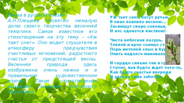 Весна в русской поэзии А.Н.Плещеев посвятил немалую долю своего творчества весенней тематике. Самое известное его стихотворение на эту тему – «Уж тает снег». Оно водит слушателя в атмосферу предчувствия счастливых мгновений, радостного счастья от предстоящей весны. Весенняя природа здесь изображена очень нежно и в правильном художественном ключе. Такие стихотворения вызывают желание повторного прочтения. Уж тает снег, бегут ручьи,  В окно повеяло весною...  Засвищут скоро соловьи,  И лес оденется листвою!   Чиста небесная лазурь,  Теплей и ярче солнце стало,  Пора метелей злых и бурь  Опять надолго миновала.   И сердце сильно так в груди  Стучит, как будто ждет чего-то,  Как будто счастье впереди  И унесла зима заботы!