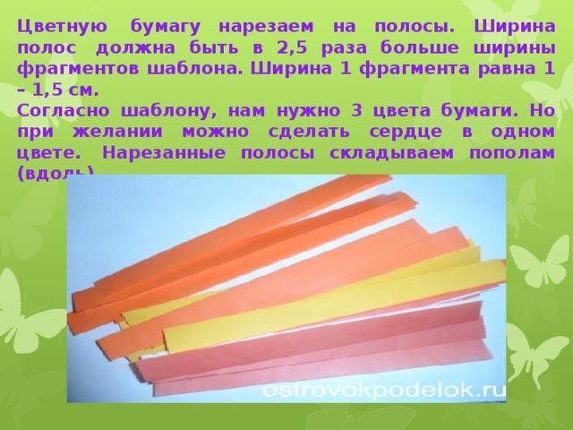 Цветную  бумагу нарезаем на полосы. Ширина полос  должна быть в 2,5 раза больше ширины фрагментов шаблона. Ширина 1 фрагмента равна 1 – 1,5 см. Согласно шаблону, нам нужно 3 цвета бумаги. Но при желании можно сделать сердце в одном цвете.  Нарезанные полосы складываем пополам (вдоль).