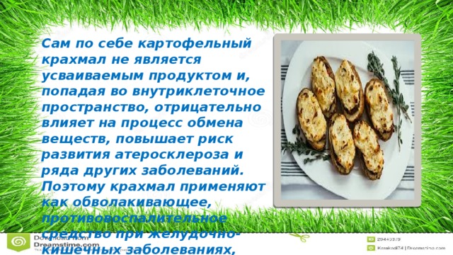 Сам по себе картофельный крахмал не является усваиваемым продуктом и, попадая во внутриклеточное пространство, отрицательно влияет на процесс обмена веществ, повышает риск развития атеросклероза и ряда других заболеваний. Поэтому крахмал применяют как обволакивающее, противовоспалительное средство при желудочно-кишечных заболеваниях, ожогах