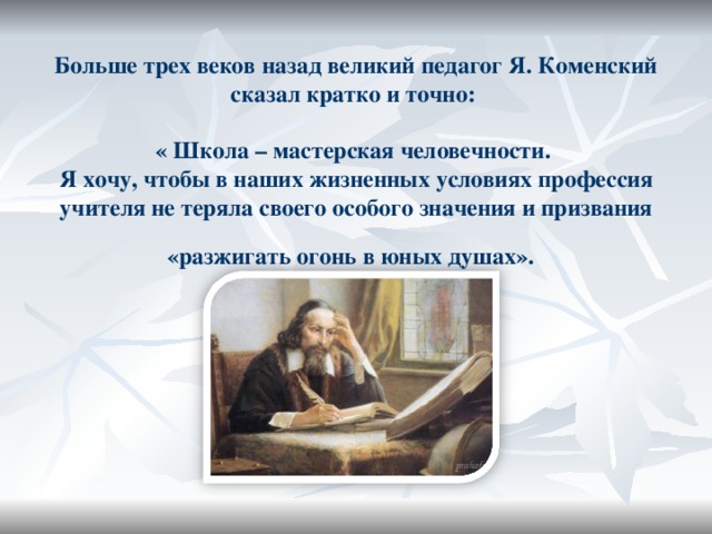 Больше трех веков назад великий педагог Я. Коменский сказал кратко и точно:   « Школа – мастерская человечности.   Я хочу, чтобы в наших жизненных условиях профессия учителя не теряла своего особого значения и призвания «разжигать огонь в юных  душах».