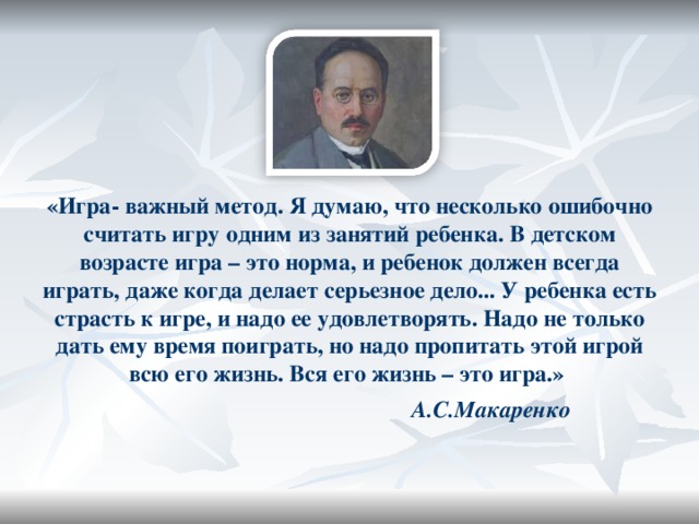 «Игра- важный метод. Я думаю, что несколько ошибочно считать игру одним из занятий ребенка. В детском возрасте игра – это норма, и ребенок должен всегда играть, даже когда делает серьезное дело... У ребенка есть страсть к игре, и надо ее удовлетворять. Надо не только дать ему время поиграть, но надо пропитать этой игрой всю его жизнь. Вся его жизнь – это игра.»   А.С.Макаренко