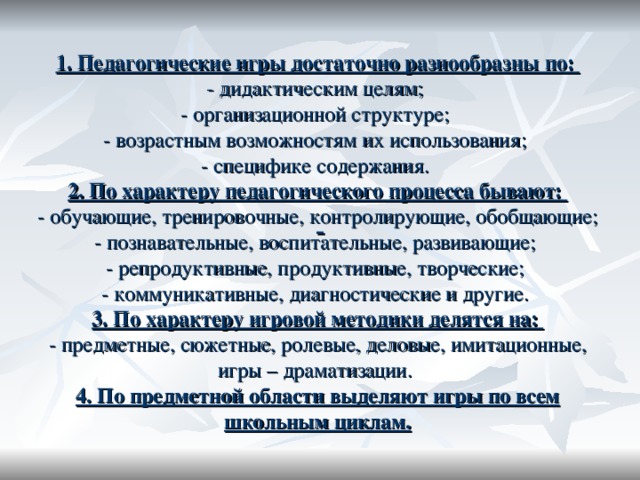 1. Педагогические игры достаточно разнообразны по: - дидактическим целям; - организационной структуре; - возрастным возможностям их использования; - специфике содержания. 2. По характеру педагогического процесса бывают: - обучающие, тренировочные, контролирующие, обобщающие; - познавательные, воспитательные, развивающие; - репродуктивные, продуктивные, творческие; - коммуникативные, диагностические и другие. 3. По характеру игровой методики делятся на: - предметные, сюжетные, ролевые, деловые, имитационные, игры – драматизации. 4. По предметной области выделяют игры по всем школьным циклам.