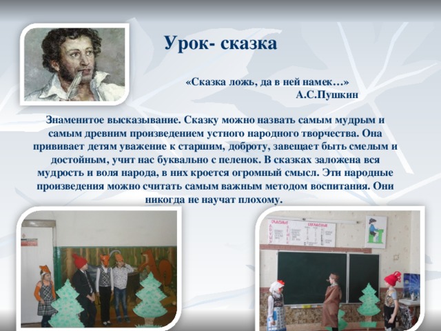 Урок- сказка  «Сказка ложь, да в ней намек…»   А.С.Пушкин Знаменитое высказывание. Сказку можно назвать самым мудрым и самым древним произведением устного народного творчества. Она прививает детям уважение к старшим, доброту, завещает быть смелым и достойным, учит нас буквально с пеленок. В сказках заложена вся мудрость и воля народа, в них кроется огромный смысл. Эти народные произведения можно считать самым важным методом воспитания. Они никогда не научат плохому. 