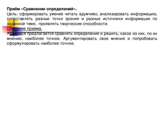 Приём «Сравнение определений». Цель: сформировать умение читать вдумчиво, анализировать информацию, сопоставлять разные точки зрения и разные источники информации по заданной теме, проявлять творческие способности. Описание приема. Учащимся предлагается сравнить определения и решить, какое из них, по их мнению, наиболее точное. Аргументировать свое мнение и попробовать сформулировать наиболее точное.