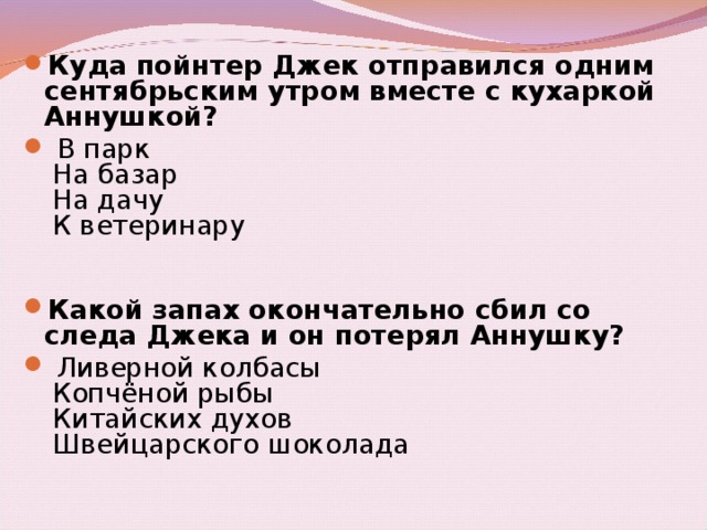 Куда пойнтер Джек отправился одним сентябрьским утром вместе с кухаркой Аннушкой?   В парк    На базар    На дачу    К ветеринару     Какой запах окончательно сбил со следа Джека и он потерял Аннушку?   Ливерной колбасы    Копчёной рыбы    Китайских духов    Швейцарского шоколада 