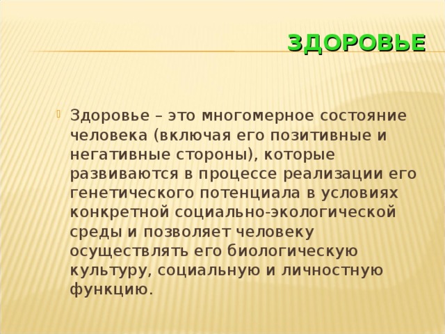 ЗДОРОВЬЕ Здоровье – это многомерное состояние человека (включая его позитивные и негативные стороны), которые развиваются в процессе реализации его генетического потенциала в условиях конкретной социально-экологической среды и позволяет человеку осуществлять его биологическую культуру, социальную и личностную функцию.