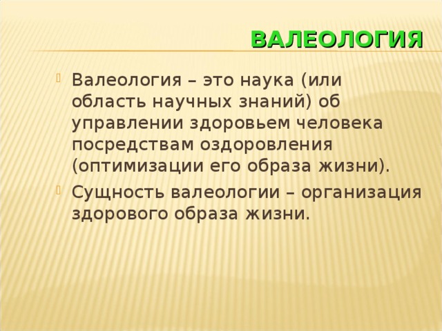 ВАЛЕОЛОГИЯ Валеология – это наука (или область научных знаний) об управлении здоровьем человека посредствам оздоровления (оптимизации его образа жизни). Сущность валеологии – организация здорового образа жизни.