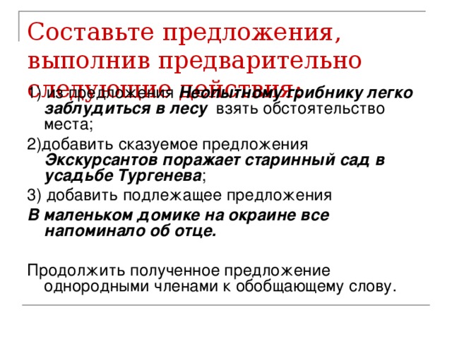 Составьте предложения, выполнив предварительно следующие действия: 1) из предложения Неопытному грибнику легко заблудиться в лесу взять обстоятельство места; 2)добавить сказуемое предложения Экскурсантов поражает старинный сад в усадьбе Тургенева ; 3) добавить подлежащее предложения В маленьком домике на окраине все напоминало об отце. Продолжить полученное предложение однородными членами к обобщающему слову.