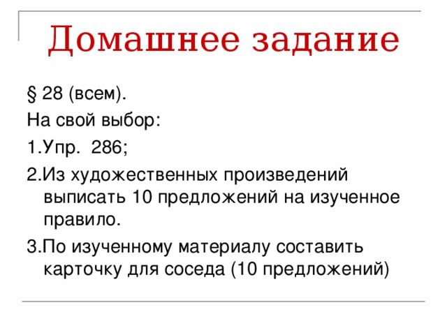 Домашнее задание § 28 (всем). На свой выбор: 1.Упр. 286; 2.Из художественных произведений выписать 10 предложений на изученное правило. 3.По изученному материалу составить карточку для соседа (10 предложений)