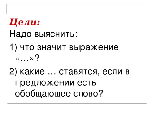 Цели:  Надо выяснить: 1) что значит выражение «…»? 2) какие … ставятся, если в предложении есть обобщающее слово?