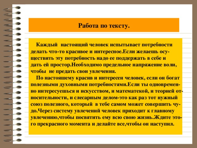 Работа по тексту.  Каждый  настоящий человек испытывает потребности делать что-то красивое и интересное.Если желаешь осу- ществить эту потребность надо ее поддержать в себе и дать ей простор.Необходимо предельное напряжение воли, чтобы не предать свои увлечения.  По настояшему красив и интересен человек, если он богат полезными духовными потребностями.Если ты одновремен- но интересуешься и искусством, и математекой, и теорией от- носительности, и слесарным делом-это как раз тот нужный союз полезного, который в тебе самом может совершить чу- до.Через систему увлечений человек приходит к главному увлечению,чтобы посвятить ему всю свою жизнь.Ждите это- го прекрасного момента и делайте все,чтобы он наступил.