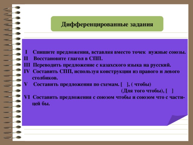 Дифференцированные задания  І Спишите предложения, вставляя вместо точек нужные союзы. ІІ Восстановите глагол в СПП. ІІІ Переводить предложение с казахского языка на русский. І V Составить СПП, используя конструкции из правого и левого  столбиков. V Составить предложения по схемам. [  ] , ( чтобы)  (Для того чтобы), [  ] V І Составить предложения с союзом чтобы и союзом что с части-  цей бы.