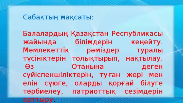 Сабақтың мақсаты: Балалардың Қазақстан Республикасы жайында білімдерін кеңейту. Мемлекеттік рәміздер туралы түсініктерін толықтырып, нақтылау.  Өз Отанына деген сүйіспеншіліктерін, туған жері мен елін сүюге, оларды қорғай білуге тәрбиелеу, патриоттық сезімдерін арттыру .