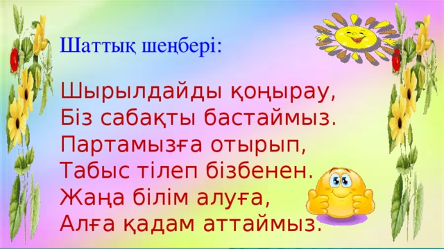 Шаттық шеңбері: Шырылдайды қоңырау, Біз сабақты бастаймыз. Партамызға отырып, Табыс тілеп бізбенен. Жаңа білім алуға, Алға қадам аттаймыз.