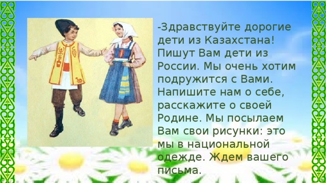 -Здравствуйте дорогие дети из Казахстана! Пишут Вам дети из России. Мы очень хотим подружится с Вами. Напишите нам о себе, расскажите о своей Родине. Мы посылаем Вам свои рисунки: это мы в национальной одежде. Ждем вашего письма.