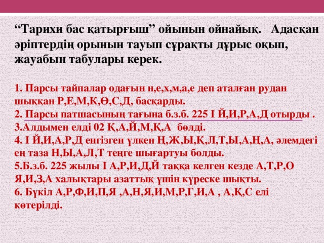 “ Тарихи бас қатырғыш” ойынын ойнайық. Адасқан әріптердің орынын тауып сұрақты дұрыс оқып, жауабын табулары керек.  1. Парсы тайпалар одағын н,е,х,м,а,е деп аталған рудан шыққан Р,Е,М,К,Ө,С,Д, басқарды. 2. Парсы патшасының тағына б.з.б. 225 I Й,И,Р,А,Д отырды . 3.Алдымен елді 02 Қ,А,Й,М,Қ,А бөлді. 4. I Й,И,А,Р,Д енгізген үлкен Ң,Ж,Ы,Қ,Л,Т,Ы,А,Ң,А, әлемдегі ең таза Н,Ы,А,Л,Т теңге шығартуы болды. 5.Б.з.б. 225 жылы I А,Р,И,Д,Й таққа келген кезде А,Т,Р,О Я,И,З,А халықтары азаттық үшін күреске шықты. 6. Бүкіл А,Р,Ф,И,П,Я ,А,Н,Я,И,М,Р,Г,И,А , А,Қ,С елі көтерілді.  