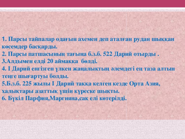 1 . Парсы тайпалар одағын ахемен деп аталған рудан шыққан көсемдер басқарды. 2. Парсы патшасының тағына б.з.б. 522 Дарий отырды . 3.Алдымен елді 20 аймаққа бөлді. 4. I Дарий енгізген үлкен жаңалықтың әлемдегі ең таза алтын теңге шығартуы болды. 5.Б.з.б. 225 жылы I Дарий таққа келген кезде Орта Азия, халықтары азаттық үшін күреске шықты. 6. Бүкіл Парфия,Маргияна,сақ елі көтерілді.  