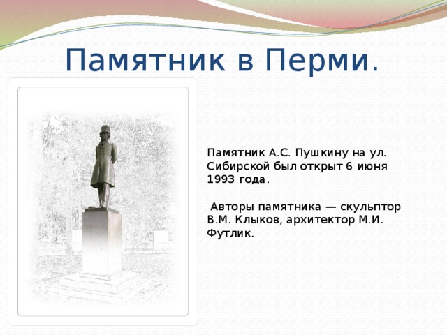 Памятник в Перми. Памятник А.С. Пушкину на ул. Сибирской был открыт 6 июня 1993 года.  Авторы памятника — скульптор В.М. Клыков, архитектор М.И. Футлик.